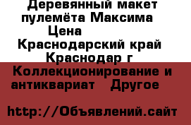  Деревянный макет пулемёта Максима › Цена ­ 12 000 - Краснодарский край, Краснодар г. Коллекционирование и антиквариат » Другое   